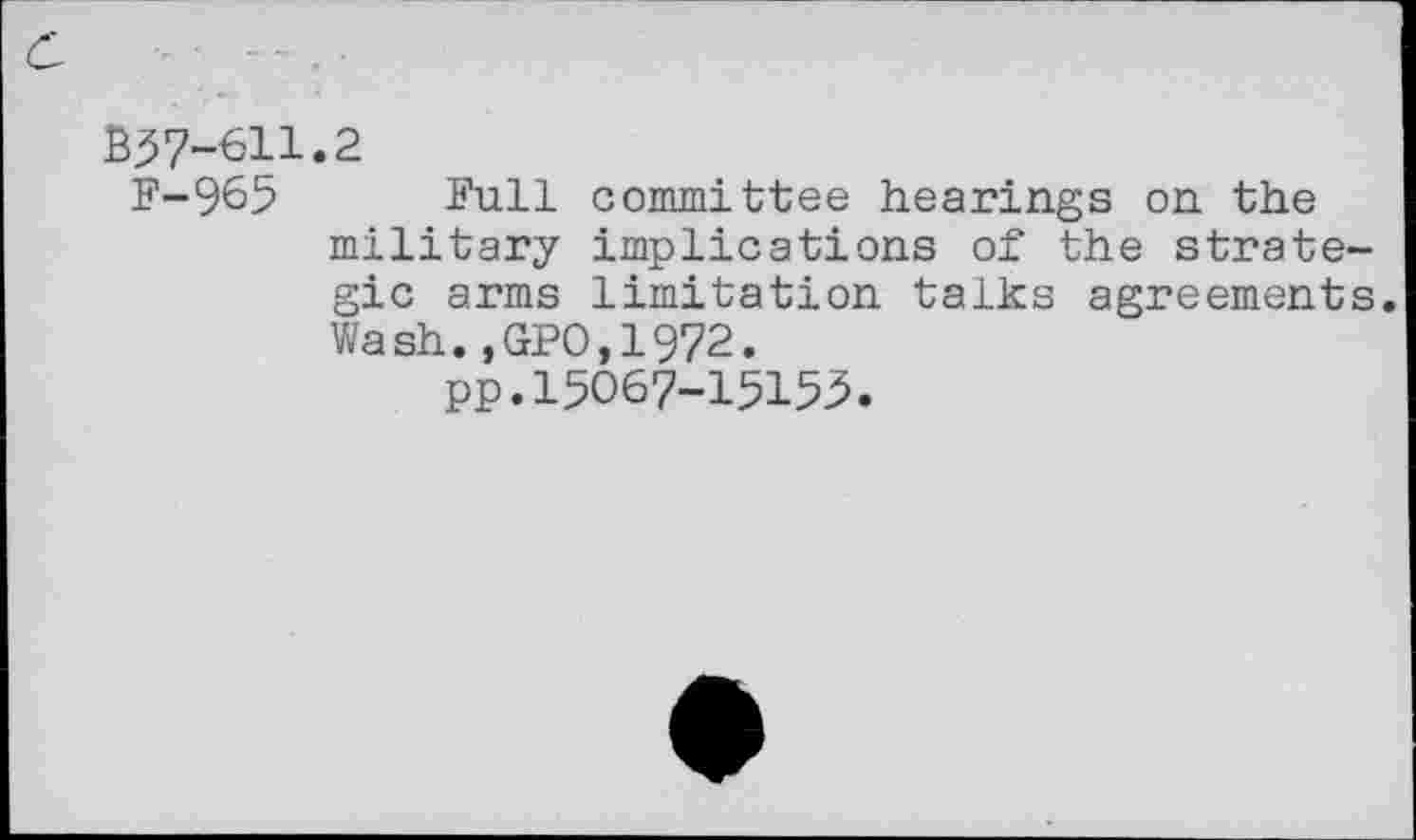 ﻿B57-611.2
F-965 Full committee hearings on the military implications of the strate gic arms limitation talks agreement Wash.,GPO,1972.
pp.15067-15155.